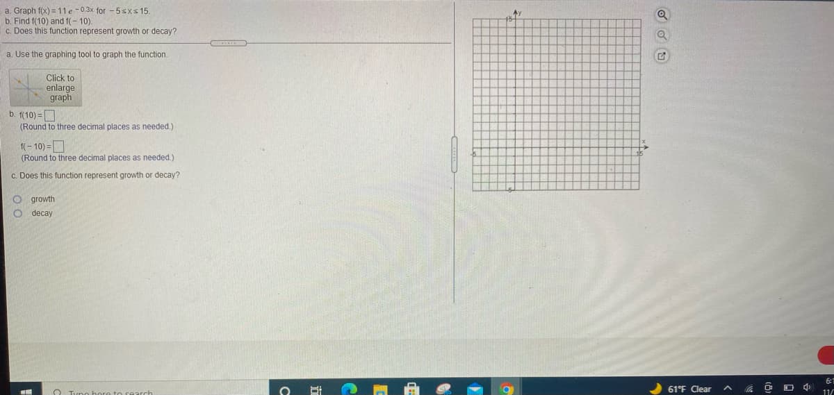 ### Exploring Exponential Functions

#### a. Graph the Function
Given the exponential function:
\[ f(x) = 11e^{-0.3x} \quad \text{for} \quad -5 \leq x \leq 15 \]

Use the graphing tool to visualize this exponential function. 

#### Graphical Representation
A grid is provided to plot points and observe the decay of the function over the set domain for \(x\).

#### b. Evaluating the Function at Specific Points
- **Calculate \(f(10)\):**
  - Enter the value you find in the designated box.
  - Round to three decimal places as needed.
  
- **Calculate \(f(-10)\):**
  - Enter the value you find in the designated box.
  - Round to three decimal places as needed.

#### c. Identify the Behavior of the Function
Determine whether the function \(f(x) = 11e^{-0.3x}\) represents growth or decay:
- Select "growth" if the function increases as \(x\) increases.
- Select "decay" if the function decreases as \(x\) increases.

Exploration of these values will offer insights into the nature of exponential decay as modeled by this function and visually represent these changes on the graph. The exponential term \(-0.3x\) indicates whether the function models a growth or decay pattern.