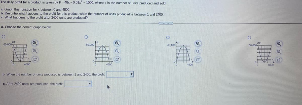 The daily profit for a product is given by P =48x -0.01x - 1000, where x is the number of units produced and sold.
a. Graph this function for x between 0 and 4800.
b. Describe what happens to the profit for this product when the number of units produced is between 1 and 2400.
c. What happens to the profit after 2400 units are produced?
a. Choose the correct graph below.
60,000
Ap
60,000
AP
60.000
60,000-
4800
4800
4800
4800
b. When the number of units produced is between 1 and 2400, the profit
c. After 2400 units are produced, the profit
