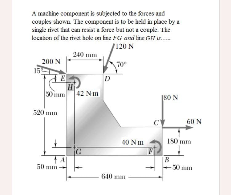 A machine component is subjected to the forces and
couples shown. The component is to be held in place by a
single rivet that can resist a force but not a couple. The
location of the rivet hole on line FG and line GH is...
7120 N
240 mm
200 N
70°
15
E
D
H
50 mm
42 Nm
180 N
520 mm
C
60 N
40 N m
180 mm
F
|B
В
50 mm
50 mm
640 mm
