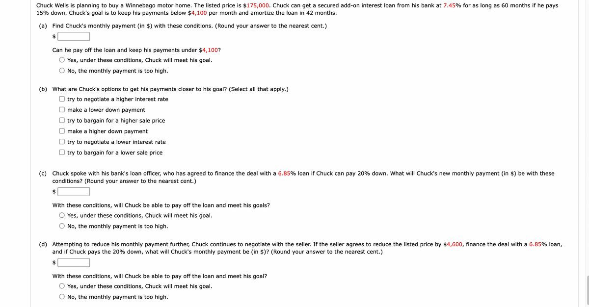Chuck Wells is planning to buy a Winnebago motor home. The listed price is $175,000. Chuck can get a secured add-on interest loan from his bank at 7.45% for as long as 60 months if he pays
15% down. Chuck's goal is to keep his payments below $4,100 per month and amortize the loan in 42 months.
(a) Find Chuck's monthly payment (in $) with these conditions. (Round your answer to the nearest cent.)
$
Can he pay off the loan and keep his payments under $4,100?
Yes, under these conditions, Chuck will meet his goal.
No, the monthly payment is too high.
(b) What are Chuck's options to get his payments closer to his goal? (Select all that apply.)
try to negotiate a higher interest rate
make a lower down payment
try to bargain for a higher sale price
make a higher down payment
try to negotiate a lower interest rate
try to bargain for a lower sale price
(c)
Chuck spoke with his bank's loan officer, who has agreed to finance the deal with a 6.85% loan if Chuck can pay 20% down. What will Chuck's new monthly payment (in $) be with these
conditions? (Round your answer to the nearest cent.)
$
With these conditions, will Chuck be able to pay off the loan and meet his goals?
Yes, under these conditions, Chuck will meet his goal.
No, the monthly payment is too high.
(d) Attempting to reduce his monthly payment further, Chuck continues to negotiate with the seller. If the seller agrees to reduce the listed price by $4,600, finance the deal with a 6.85% loan,
and if Chuck pays the 20% down, what will Chuck's monthly payment be (in $)? (Round your answer to the nearest cent.)
$
With these conditions, will Chuck be able to pay off the loan and meet his goal?
Yes, under these conditions, Chuck will meet his goal.
No, the monthly payment is too high.