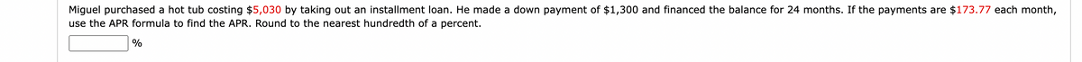 Miguel purchased a hot tub costing $5,030 by taking out an installment loan. He made a down payment of $1,300 and financed the balance for 24 months. If the payments are $173.77 each month,
use the APR formula to find the APR. Round to the nearest hundredth of a percent.
%