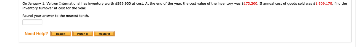 On January 1, Veltron International has inventory worth $599,900 at cost. At the end of the year, the cost value of the inventory was $173,200. If annual cost of goods sold was $1,609,170, find the
inventory turnover at cost for the year.
Round your answer to the nearest tenth.
Need Help?
Read It
Watch It
Master It