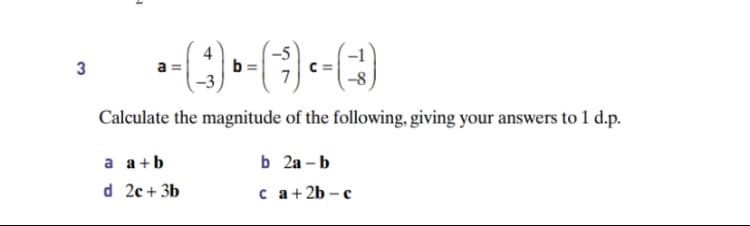 4
-5
3
b =
C =
a
Calculate the magnitude of the following, giving your answers to 1 d.p.
a a+b
b 2a - b
d 2c + 3b
с а+2b - с
