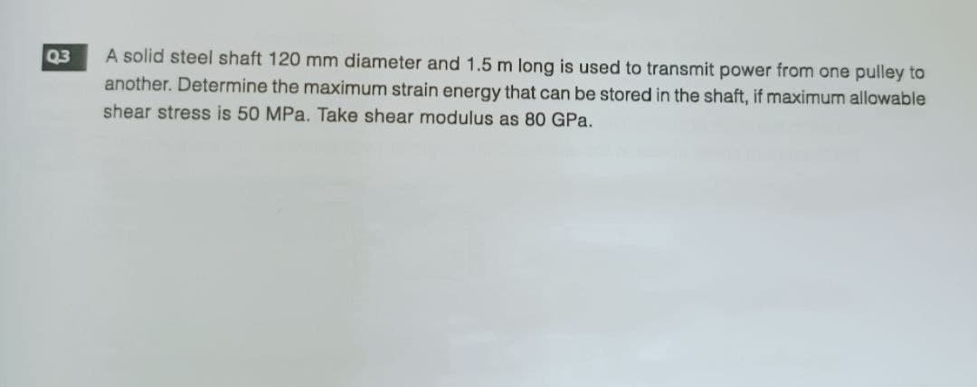 Q3
A solid steel shaft 120 mm diameter and 1.5 m long is used to transmit power from one pulley to
another. Determine the maximum strain energy that can be stored in the shaft, if maximum allowable
shear stress is 50 MPa. Take shear modulus as 80 GPa.