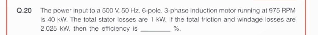 Q.20
The power input to a 500 V, 50 Hz. 6-pole. 3-phase induction motor running at 975 RPM
is 40 kW. The total stator losses are 1 kW. If the total friction and windage losses are
2.025 kW. then the efficiency is
%.