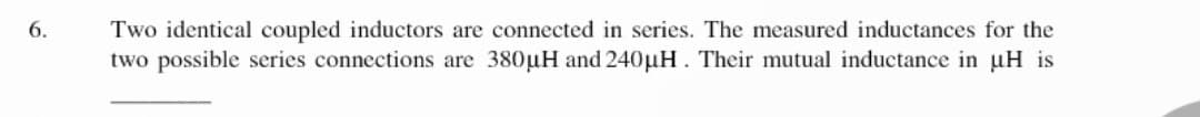 6.
Two identical coupled inductors are connected in series. The measured inductances for the
two possible series connections are 380µH and 240µH. Their mutual inductance in uH is