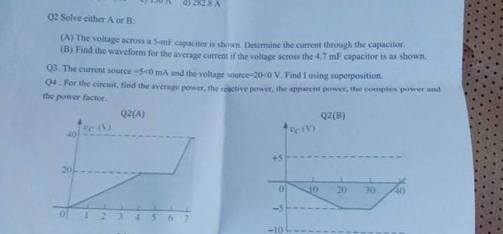 d) 282.8 A
Q2 Solve either A or B:
(A) The voltage across a 5-mF capaciter is shown. Determine the current through the capacitor.
(B) Find the waveform for the average current if the voltage across the 4,7 mF capacitor is as shown.
Q3. The current source -5c0 mA and the voltag source=20<0 V. Find I using superposition.
Q4. For the circuit, find the average power, the reactive power, the apparent power, the comples power and
the power factor.
Q2(A)
Q2(B)
e (N)
40
20-
20
30
40
ol I 2 3 45 67
