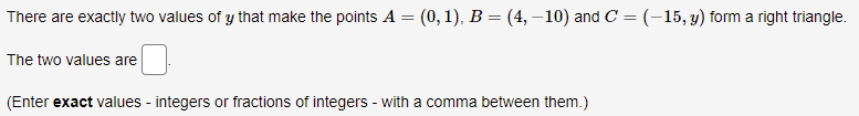 There are exactly two values of y that make the points A = (0,1), B = (4, –10) and C = (-15, y) form a right triangle.
The two values are
(Enter exact values - integers or fractions of integers - with a comma between them.)
