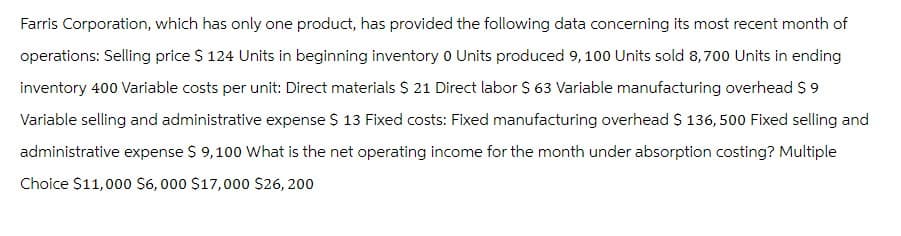 Farris Corporation, which has only one product, has provided the following data concerning its most recent month of
operations: Selling price $ 124 Units in beginning inventory 0 Units produced 9, 100 Units sold 8,700 Units in ending
inventory 400 Variable costs per unit: Direct materials $ 21 Direct labor $ 63 Variable manufacturing overhead $9
Variable selling and administrative expense $ 13 Fixed costs: Fixed manufacturing overhead $ 136,500 Fixed selling and
administrative expense $ 9,100 What is the net operating income for the month under absorption costing? Multiple
Choice $11,000 $6,000 $17,000 $26, 200