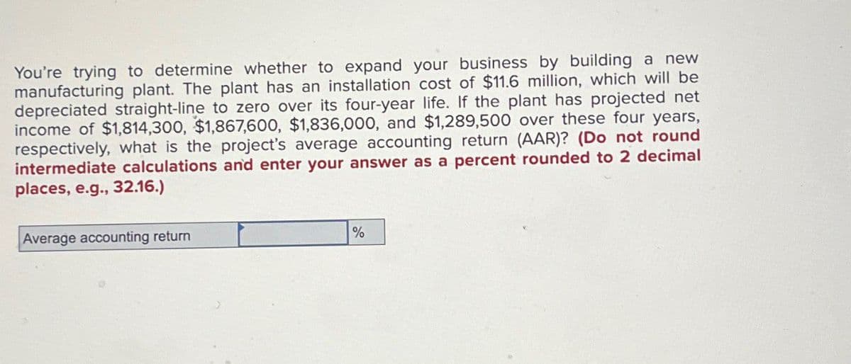 You're trying to determine whether to expand your business by building a new
manufacturing plant. The plant has an installation cost of $11.6 million, which will be
depreciated straight-line to zero over its four-year life. If the plant has projected net
income of $1,814,300, $1,867,600, $1,836,000, and $1,289,500 over these four years,
respectively, what is the project's average accounting return (AAR)? (Do not round
intermediate calculations and enter your answer as a percent rounded to 2 decimal
places, e.g., 32.16.)
Average accounting return
%