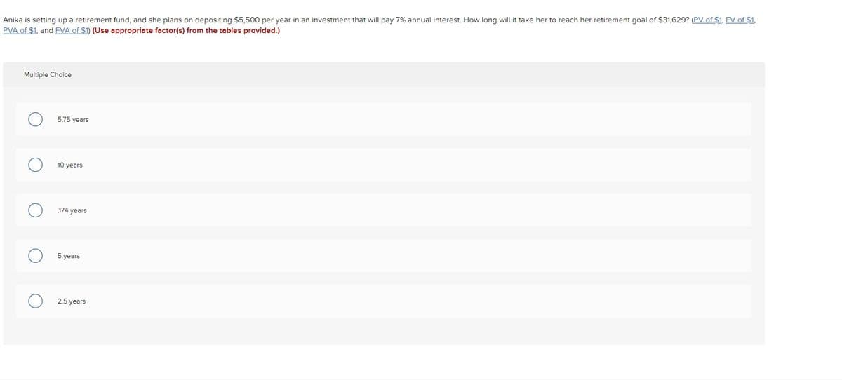 Anika is setting up a retirement fund, and she plans on depositing $5,500 per year in an investment that will pay 7% annual interest. How long will it take her to reach her retirement goal of $31,629? (PV of $1, FV of $1,
PVA of $1, and FVA of $1) (Use appropriate factor(s) from the tables provided.)
Multiple Choice
5.75 years
○ 10 years
☐ 174 years
☐ 5 years
2.5 years