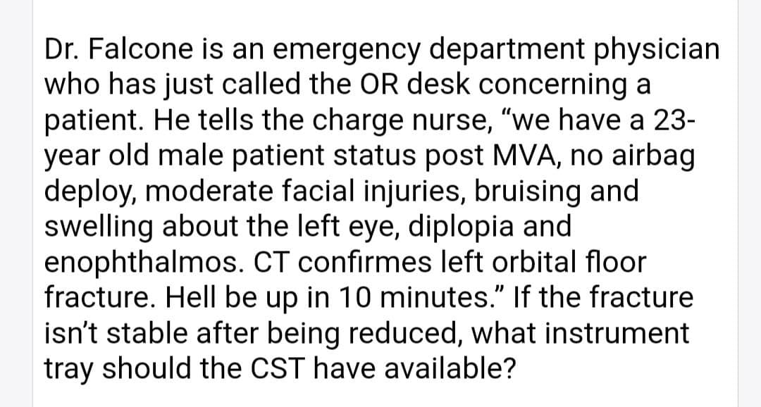 Dr. Falcone is an emergency department physician
who has just called the OR desk concerning a
patient. He tells the charge nurse, "we have a 23-
year old male patient status post MVA, no airbag
deploy, moderate facial injuries, bruising and
swelling about the left eye, diplopia and
enophthalmos. CT confirmes left orbital floor
fracture. Hell be up in 10 minutes." If the fracture
isn't stable after being reduced, what instrument
tray should the CST have available?