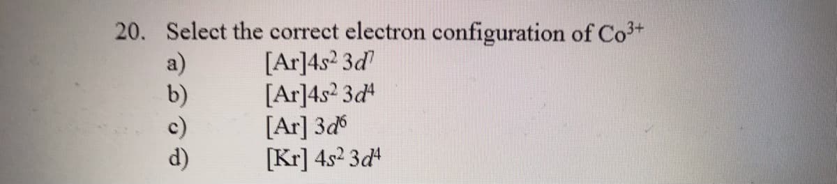 20. Select the correct electron configuration of Co3+
a)
b)
c)
d)
[Ar]4s2 3d'
[Ar]4s² 3d*
[Ar] 3d
[Kr] 4s2 3d
