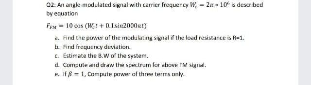 Q2: An angle-modulated signal with carrier frequency W. = 2n 10° is described
by equation
FEm = 10 cos (W,t + 0.1sin2000nt)
a. Find the power of the modulating signal if the load resistance is R=1.
b. Find frequency deviation.
c. Estimate the B.W of the system.
d. Compute and draw the spectrum for above FM signal.
e. if ß = 1, Compute power of three terms only.
