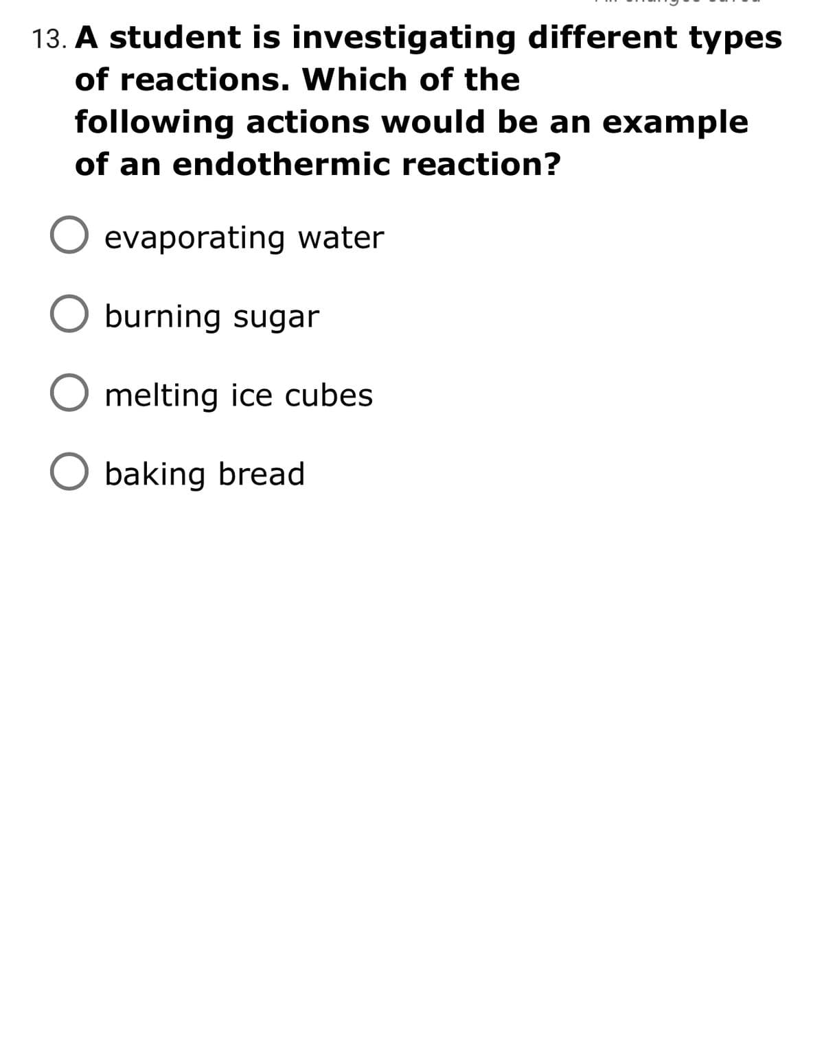 13. A student is investigating different types
of reactions. Which of the
following actions would be an example
of an endothermic reaction?
evaporating water
O burning sugar
melting ice cubes
baking bread
