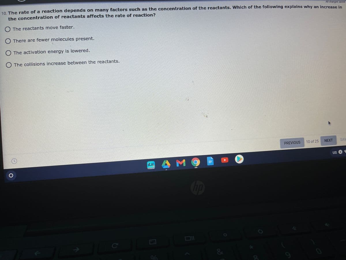 All changes saved
10 The rate of a reaction depends on many factors such as the concentration of the reactants. Which of the following explains why an increase in
the concentration of reactants affects the rate of reaction?
O The reactants move faster.
O There are fewer molecules present.
O The activation energy is lowered.
O The collisions increase between the reactants.
PREVIOUS
10 of 25
NEXT
SAV
US O
Lit
M
op
&
9.
96

