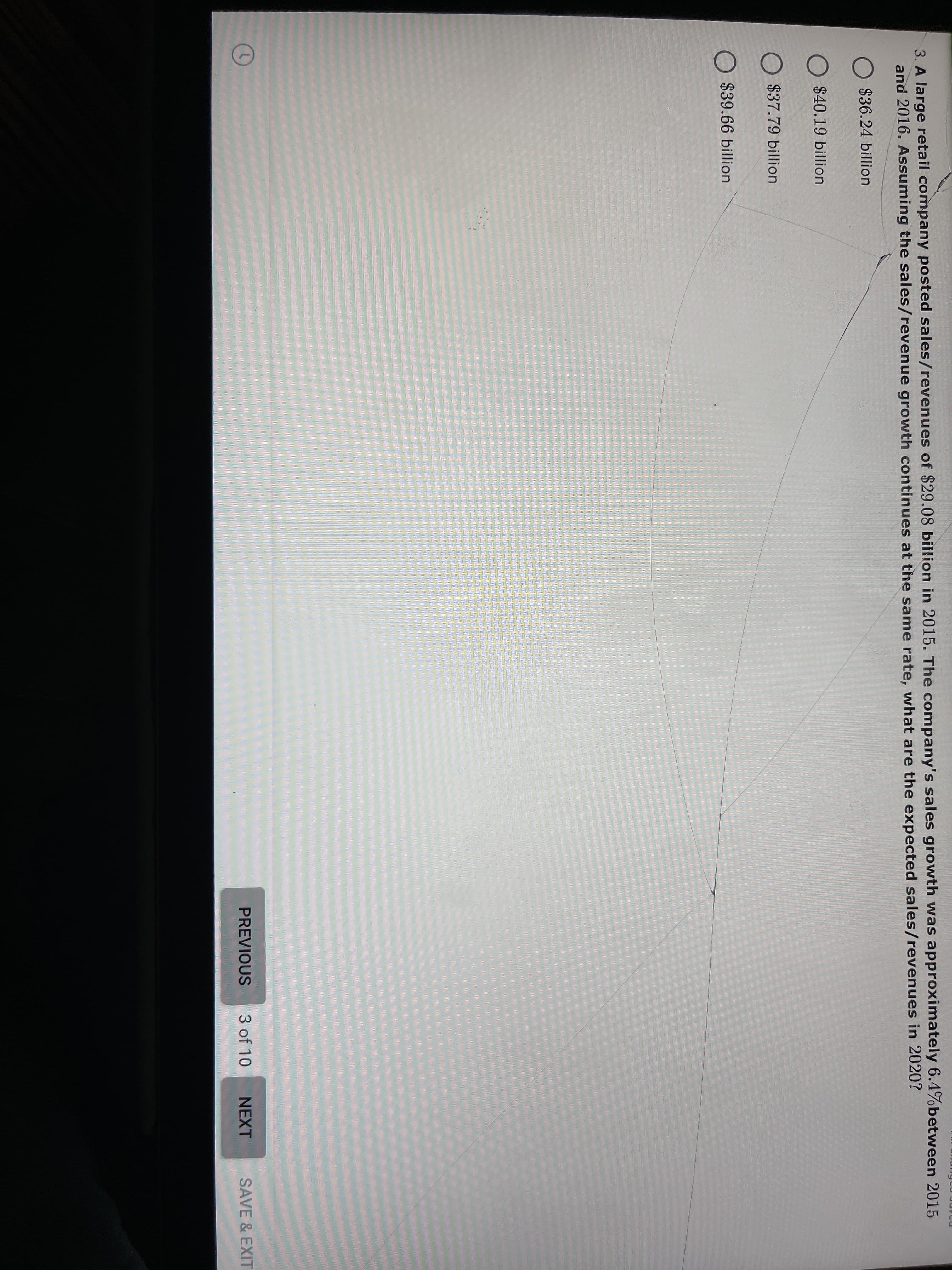 3. A large retail company posted sales/revenues of $29.08 billion in 2015. The company's sales growth was dpproxmately 0.4)0DELWeen 2013
and 2016. Assuming the sales/revenue growth continues at the same rate, what are the expected sales/revenues in 2020?
$36.24 billion
$40.19 billion
$37.79 billion
O $39.66 billion
