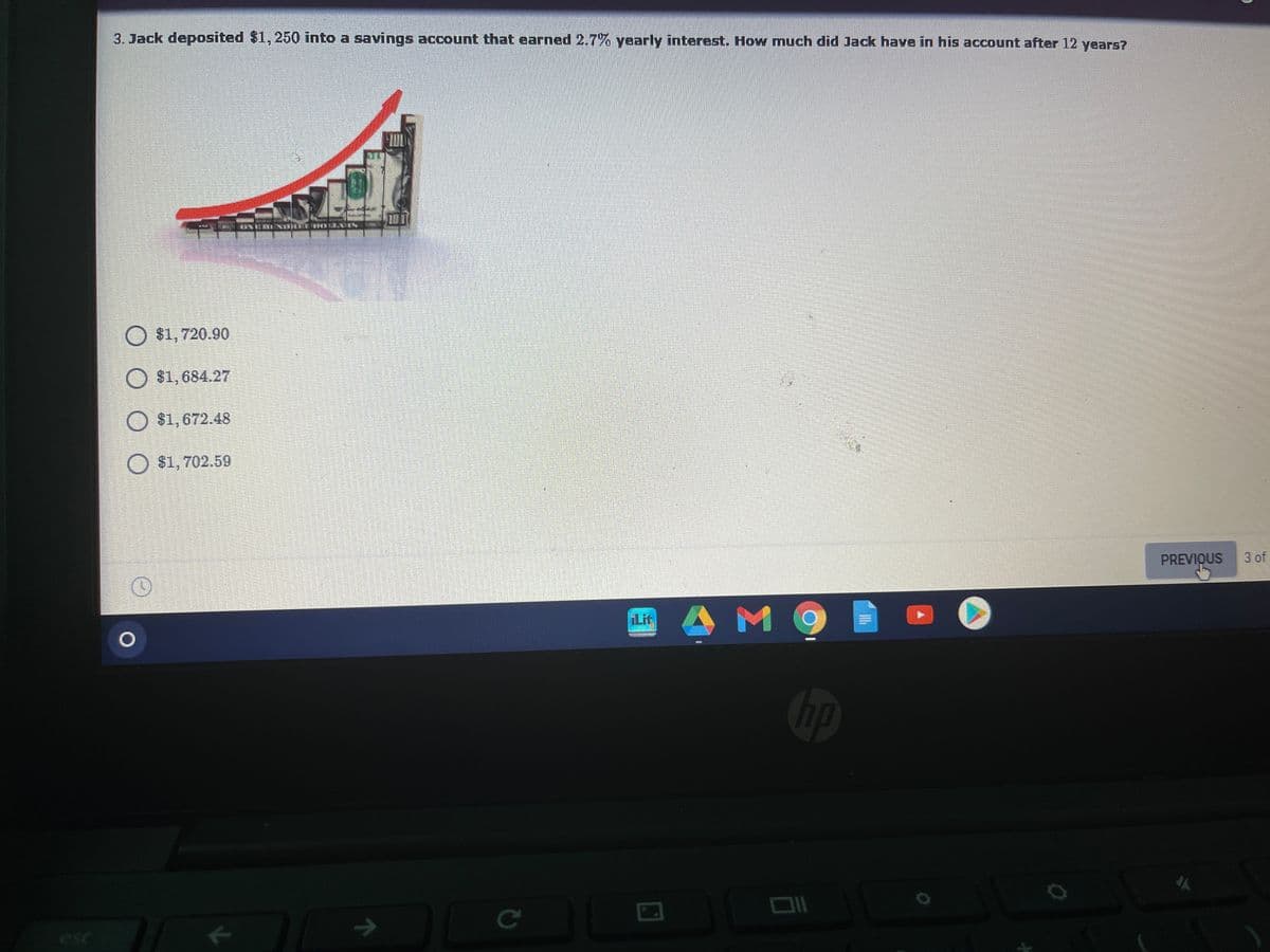 3. Jack deposited $1, 250 into a savings account that earned 2.7% yearly interest. How much did Jack have in his account after 12 years?
$1,720.90
O $1,684.27
O $1,672.48
O $1, 702.59
PREVIQUS
3 of
Lit
bp
->
Ce
esc
