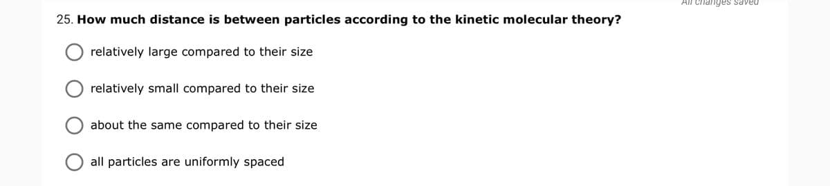 All changes saved
25. How much distance is between particles according to the kinetic molecular theory?
relatively large compared to their size
relatively small compared to their size
about the same compared to their size
all particles are uniformly spaced
