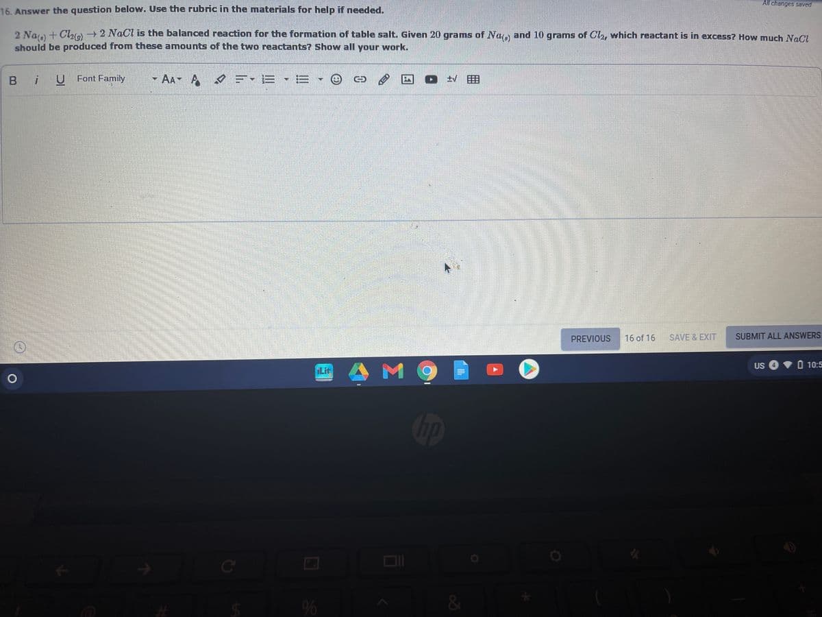 All changes saved
16. Answer the question below. Use the rubric in the materials for help if needed.
2 Naa + Cra 2 NaCl is the balanced reaction for the formation of table salt. Given 20 grams of Na, and 10 grams of Cla, which reactant is in excess? How much NaCl
should be produced from these amounts of the two reactants? Show all your work.
B iUFont Family
AA
三- =▼=
PREVIOUS
16 of 16
SAVE & EXIT
SUBMIT ALL ANSWERS
O 10:5
M 9
US
Lir
Ce
&
%24
96
