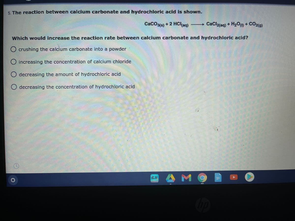 5. The reaction between calcium carbonate and hydrochloric acid is shown.
CaCO3(s) + 2 HCI(aq)
CaCl2{ag) + H2O(m + CO2(9)
Which would increase the reaction rate between calcium carbonate and hydrochloric acid?
O crushing the calcium carbonate into a powder
O increasing the concentration of calcium chloride
decreasing the amount of hydrochloric acid
O decreasing the concentration of hydrochloric acid
Lit
AM
