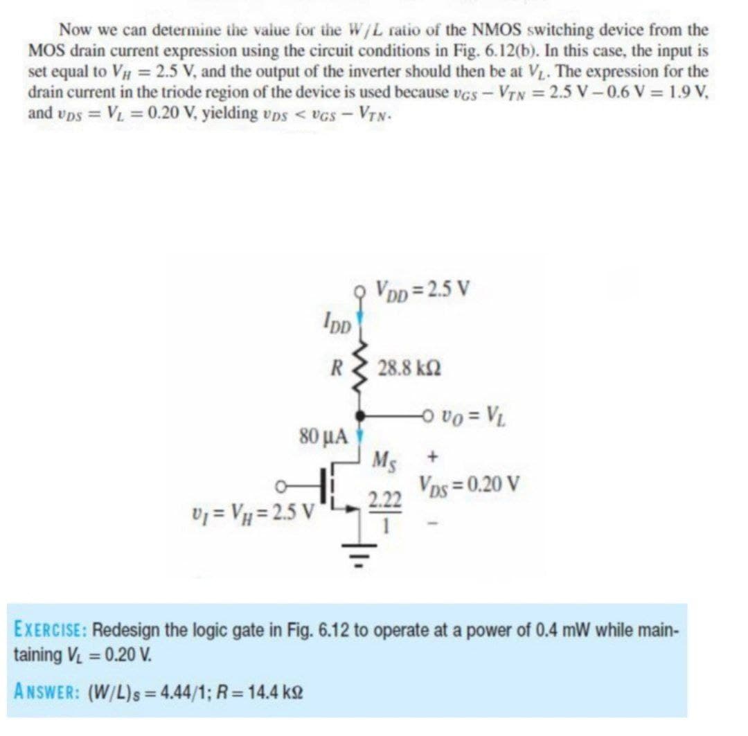 Now we can determine the value for the W/L ratio of the NMOS switching device from the
MOS drain current expression using the circuit conditions in Fig. 6.12(b). In this case, the input is
set equal to V = 2.5 V, and the output of the inverter should then be at V. The expression for the
drain current in the triode region of the device is used because vGS - VTN = 2.5 V-0.6 V = 1.9 V,
and vps = V = 0.20 V, yielding vps < vGs – VyN-
VDD = 2.5 V
IpD
R
28.8 k2
80 μΑ
A = 0a o
Ms +
Vos = 0.20 V
2.22
Uj = Vµ = 2.5 V
EXERCISE: Redesign the logic gate in Fig. 6.12 to operate at a power of 0.4 mW while main-
taining V = 0.20 V.
ANSWER: (W/L)s= 4.44/1; R= 14.4 k2
