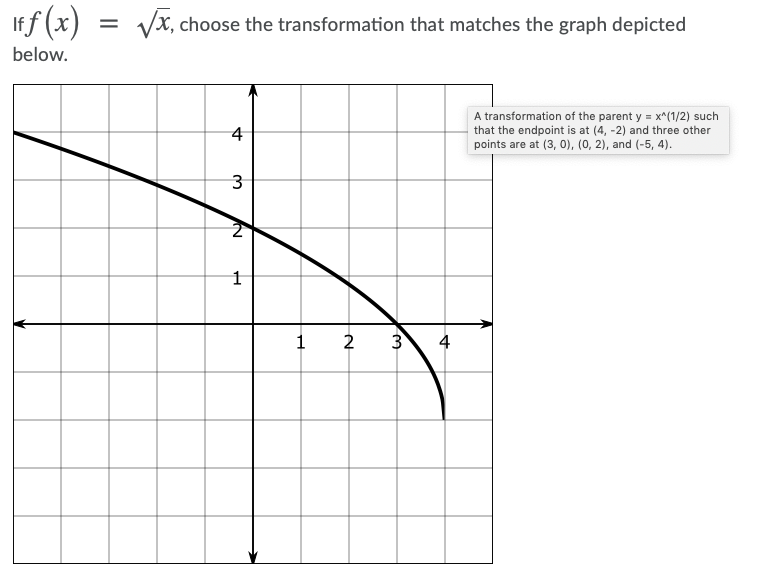 "f (x)
Vx, choose the transformation that matches the graph depicted
below.
A transformation of the parent y = x^(1/2) such
that the endpoint is at (4, -2) and three other
points are at (3, 0), (0, 2), and (-5, 4).
4
3
2
3
4
