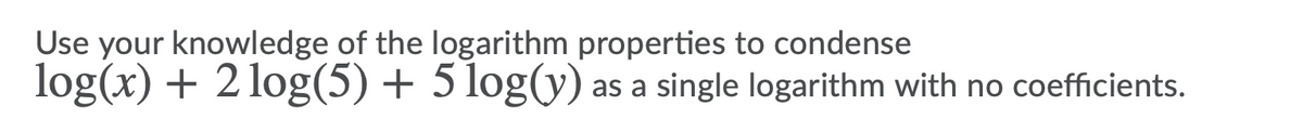 Use your knowledge of the logarithm properties to condense
log(x) + 2 log(5) + 5 log(y) as a single logarithm with no coefficients.
