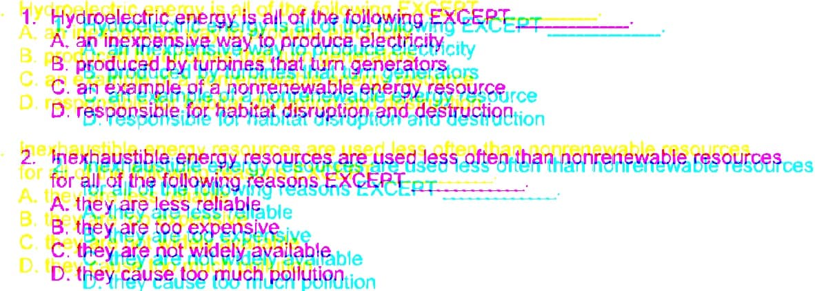 offentetennrePertewabie resources
1. Hydroelectric energy is all of the following EXGEPTPT
A.
A. an inexpensive way to produce electrCity city
B. produced by turbines that tum generatorSors
C.
C. an example of a nonrenewable energy FESOUrerce
D.
D. responsible for habitat disruption and destructionon
bitat
2. nexhaustible energy resources are used Jess often than.n
for
for all of the following reasons EXCEPT T
resources
us
easons
A. A. they are less reliableble
B.
B. they are too expensive jve
C. they are not widely available ble
D. they cause too much polytiontion
