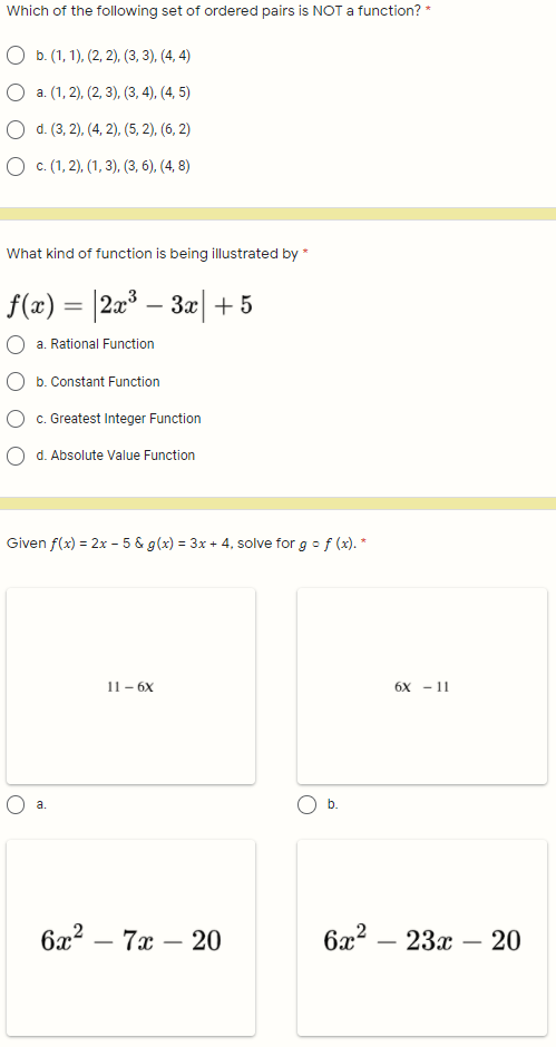 Which of the following set of ordered pairs is NOT a function? *
O b. (1, 1), (2, 2), (3, 3), (4, 4)
O a. (1, 2), (2, 3), (3, 4), (4, 5)
O d. (3, 2), (4, 2), (5, 2), (6, 2)
О с.(1, 2), (1, 3), (3, 6), (4, 8)
What kind of function is being illustrated by *
f(x) = |2x³ – 3x|+5
%3D
a. Rational Function
b. Constant Function
O c. Greatest Integer Function
O d. Absolute Value Function
Given f(x) = 2x - 5 & g(x) = 3x + 4, solve for g o f (x). *
11 - 6X
6х — 11
a.
b.
ба? —
7а — 20
6æ? -
23х — 20
-
