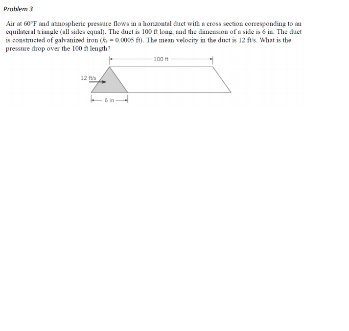 Problem 3
Air at 60°F and atmospheric pressure flows in a horizontal duct with a cross section corresponding to an
equilateral triangle (all sides equal). The duct is 100 ft long, and the dimension of a side is 6 in. The duct
is constructed of galvanized iron (k; = 0.0005 ft). The mean velocity in the duct is 12 ft/s. What is the
pressure drop over the 100 ft length?
- 100 ft
12 ft/s
f 6 in -
