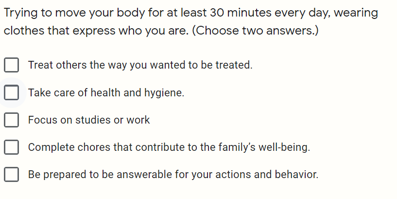 Trying to move your body for at least 30 minutes every day, wearing
clothes that express who you are. (Choose two answers.)
Treat others the way you wanted to be treated.
Take care of health and hygiene.
Focus on studies or work
Complete chores that contribute to the family's well-being.
Be prepared to be answerable for your actions and behavior.
