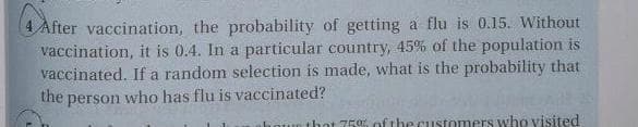 After vaccination, the probability of getting a flu is 0.15. Without
vaccination, it is 0.4. In a particular country, 45% of the population is
vaccinated. If a random selection is made, what is the probability that
the person who has flu is vaccinated?
houn that 75% of the customers who visited
