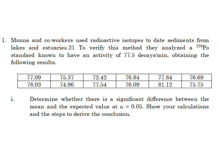 1. Monna and co-workers used radioactive isotopes to date sediments from
lakes and estuaries.21 To verify this method they analyzed a 20$Po
standard known to have an activity of 77.5 decays/min, obtaining the
following results.
77.09
75.37
72.42
76.84
77.84
76.69
78.03
74.96
77.54
76.09
81.12
75.75
i.
Determine whether there is a significant difference between the
mean and the expected value at a = 0.05. Show your calculations
and the steps to derive the conclusion.
