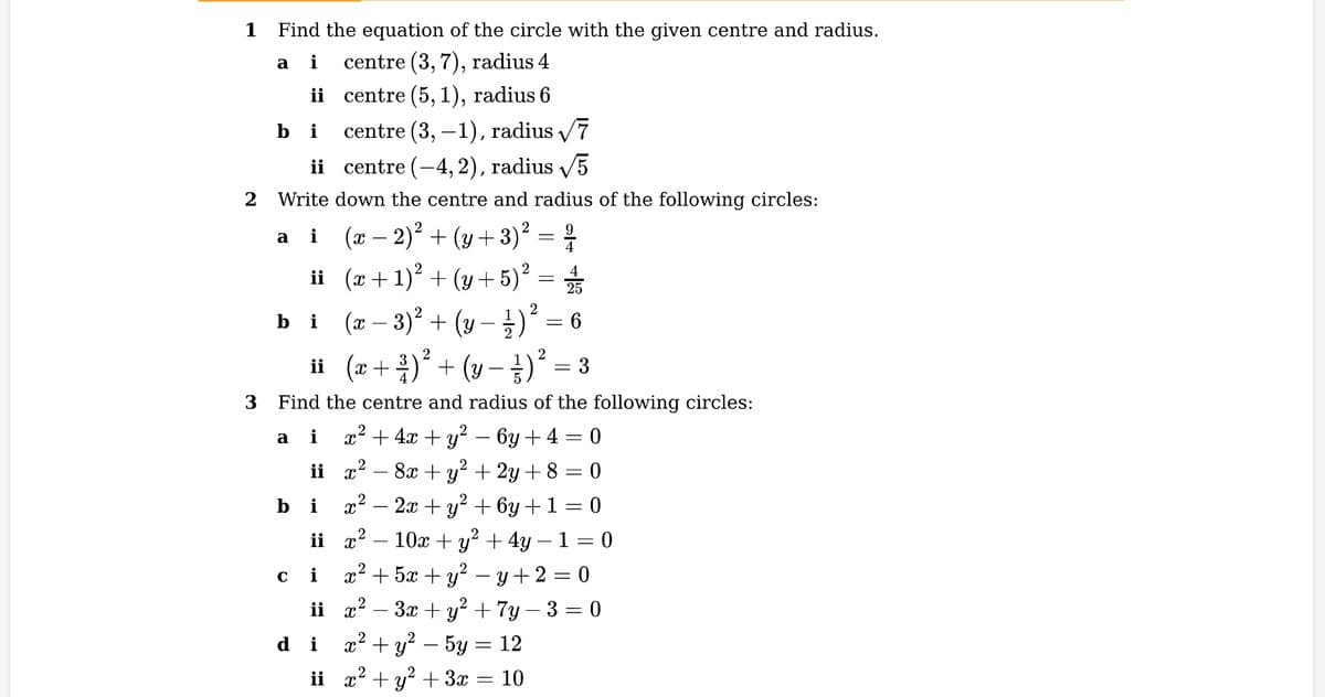 1 Find the equation of the circle with the given centre and radius.
a i
centre (3, 7), radius 4
ii centre (5, 1), radius 6
bi
ii
2 Write down the centre and radius of the following circles:
2
a i
(x − 2)² + (y + 3) ² = ²/1
ii
bi
a
2
ii (x + ²)² + ( y − 3 ) ² = 3
3 Find the centre and radius of the following circles:
i
x² + 4x + y² − 6y + 4 = 0
2
x · 8x + y² + 2y + 8 = 0
ii
centre (3,-1), radius √7
-4, 2), radius √5
centre
bi
x² − 2x + y² + 6y + 1 = 0
x²
10x + y² + 4y − 1 = 0
x² + 5x + y² − y +2=0
ii x² − 3x + y² + 7y - 3 = 0
+ỷ – 5g
2
x
= 12
ii x² + y² + 3x
ii
(x+1)² + (y + 5)² = 2/
(y
(y- / - ) ² = 6
2
(x − 3)² +
ci
i
-
10