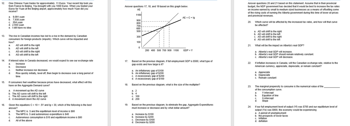 12.
One Chinese Yuan trades for approximately .11 Euros. Your recent trip took you
from France to Beijing. You brought with you 1000 Euros. When you traded your
Euros for Yuan at the Beijing airport, approximately how much Yuan did you
receive?
Answer questions 20 and 21 based on this statement: Assume that in their provincial
budget, the NDP government has decided that it would be best to increase the tax rates
on income earned by small to medium sized businesses as a means of offsetting some
Answer questions 17, 18, and 19 based on this graph below.
AE
of the rising costs of running the Alberta government during this time of lower oil prices
1100
and provincial revenues.
a. 9,091 yuan
b. 7,938 yuan
c. 554 yuan
d. 2,550 yuan
e. I sill have no idea
AE = C + lg
900
20. Which curve will be affected by the increased tax rates, and how will that curve
800
be affected?
700
600
a. AD will shift to the right
b. AD will shift to the left
c. AS will shift to the right
d. AS will shift to the left
500
13.
The rise in Canadian incomes has led to a rise in the demand by Canadian
consumers for foreign products (imports). Which curve will be impacted and
300
how?
100
AD will shift to the right
AD will shift to the left
а.
21.
What will be the impact on Alberta's real GDP?
b.
200 400 500 700 900 1100
GDP = Y
AS will shift to the right
Alberta's real GDP will increase.
b. Alberta's real GDP should remain relatively constant.
c. Alberta's real GDP will decrease.
С.
a.
d.
AS will shift to the left
14.
If interest rates in Canada decreased, we would expect to see our exchange rate
17.
Based on the previous diagram, if full employment GDP is $500, what type of
Increase
22.
If inflation increases in Canada, will the Canadian exchange rate, relative to the
а.
gap exists and how large is it?
b.
American currency, appreciate, depreciate, or remain constant?
Decrease
Neither increase nor decrease
a. An inflationary gap of $100
b. An inflationary gap of $200
c. A recessionary gap of $200
d. A recessionary gap of $100
С.
a. Appreciate
b. Depreciate
c. Remain constant
d.
Rise quickly initially, level off, then begin to decrease over a long period of
time.
15.
If consumers feel wealthier because prices have decreased, what effect will this
have on the Aggregate Demand curve?
18.
Based on the previous diagram, what is the size of the multiplier?
The marginal propensity to consume is the numerical value of the
of the consumption curve.
Y-intercept
Equation of line
X-intercept
Slope
23.
a. A movement up the AD curve
b. The AD curve will shift to the left
c. The AD curve will shift to the right
d. A movement down the AD curve
а. 2
b. 4
c. 100
d. 200
а.
b.
C.
d.
16.
Given the equations C = 10 + .5Y and Ig = 30, which of the following is the best
19.
Based on the previous diagram, to eliminate the gap, Aggregate Expenditures
must increase or decrease and by what dollar amount?
24.
If our full employment level of output (Yf) was $785 and our equilibrium level of
output (Ye) was $900, the economy would be experiencing
a. A period of unemployment
b. the prospects of lower taxes
c. Inflation
d. deflation
answer?
The MPC is .5 and the equilibrium level of income is $80
The MPS is .5 and autonomous expenditure is $40
Autonomous consumption is $10 and equilibrium income is $80
All of the above
a.
a. Increase by $100
b. Increase by $200
c. Decrease by $100
d. Decrease by $200
b.
С.
d.
