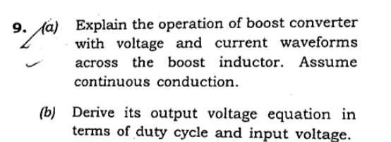 9. (á) Explain the operation of boost converter
with voltage and current waveforms
across the boost inductor. Assume
continuous conduction.
(b) Derive its output voltage equation in
terms of duty cycle and input voltage.
