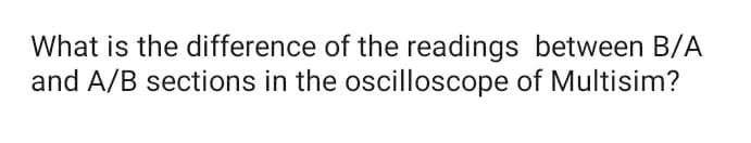 What is the difference of the readings between B/A
and A/B sections in the oscilloscope of Multisim?
