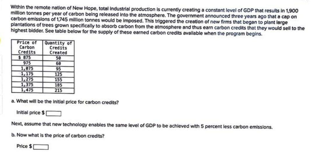 Within the remote nation of New Hope, total industrial production is currently creating a constant level of GDP that results in 1,900
million tonnes per year of carbon being released Into the atmosphere. The government announced three years ago that a cap on
carbon emissilons of 1,745 million tonnes would be imposed. This triggered the creation of new firms that began to plant large
plantations of trees grown specifically to absorb carbon from the atmosphere and thus earn carbon credits that they would sell to the
highest bidder. See table below for the supply of these earned carbon credits available when the program begins.
Price of
Carbon
Credits
$ 875
975
1,075
1,175
1,275
1,375
1,475
Quantity of
Credits
Created
50
60
95
125
155
185
215
a. What will be the initial price for carbon credits?
Initial price $
Next, assume that new technology enables the same level of GDP to be achieved with 5 percent less carbon emisslons.
b. Now what is the price of carbon credits?
Price $
