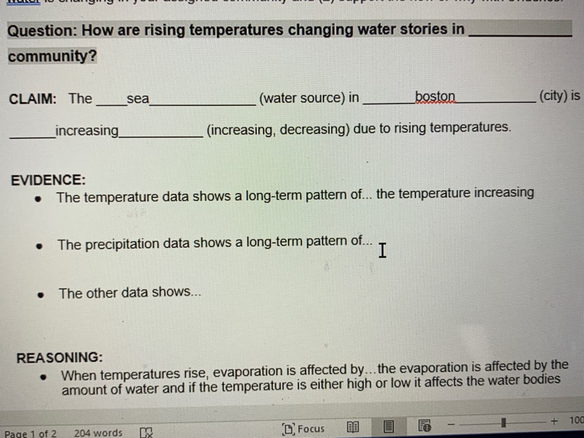 Question: How are rising temperatures changing water stories in
community?
CLAIM: The
(water source) in
boston
(city) is
sea
_increasing
(increasing, decreasing) due to rising temperatures.
EVIDENCE:
The temperature data shows a long-term pattern of... the temperature increasing
The precipitation data shows a long-term pattern of...
The other data shows...
REASONING:
When temperatures rise, evaporation is affected by... the evaporation is affected by the
amount of water and if the temperature is either high or low it affects the water bodies
100
Page 1 of 2
OFocus
204 words
