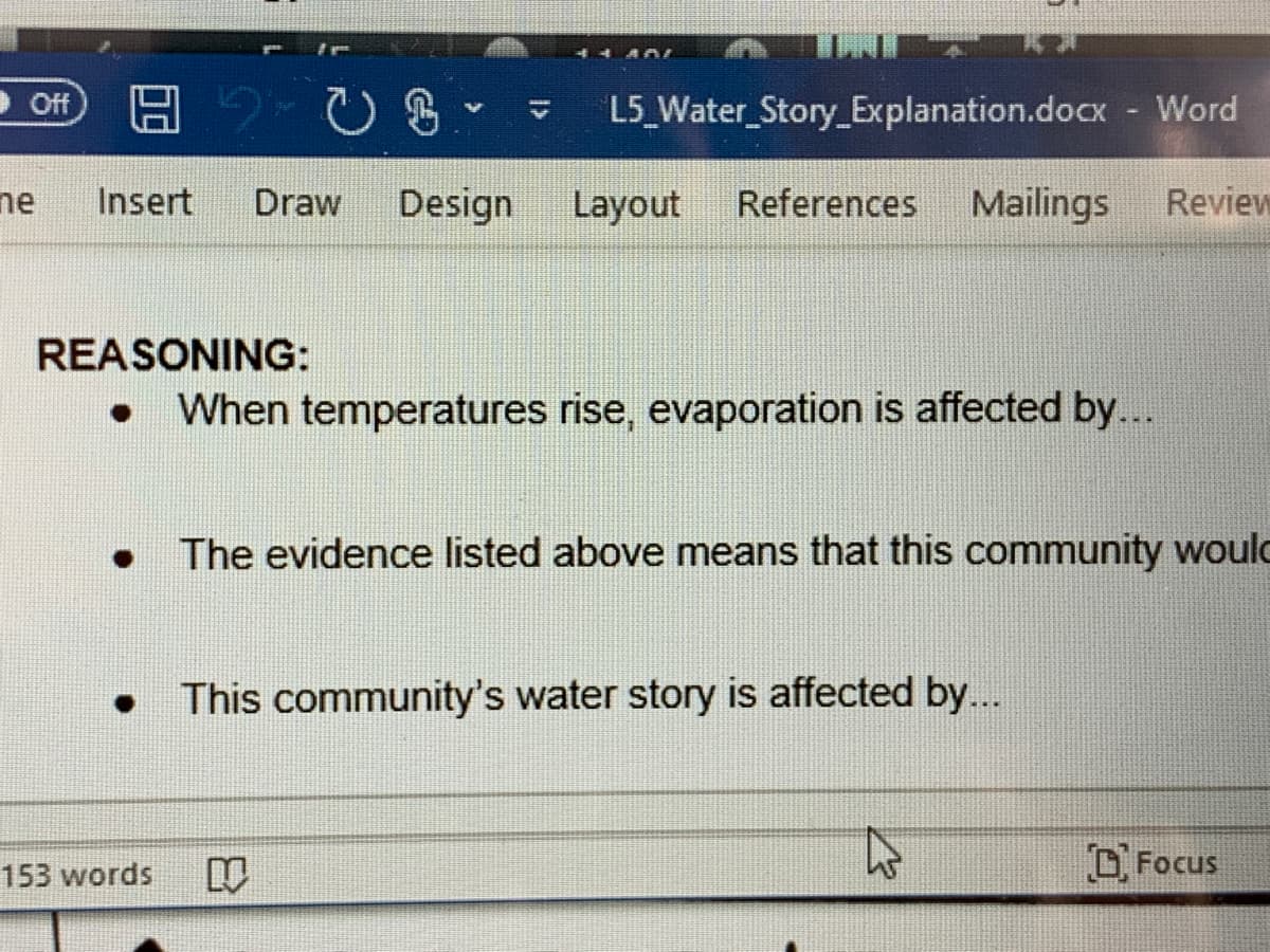 44 AAI
ff
L5_Water_Story_Explanation.docx - Word
ne
Insert
Draw
Design
Layout
References
Mailings
Review
REASONING:
When temperatures rise, evaporation is affected by...
The evidence listed above means that this community woulc
This community's water story is affected by...
O Focus
153 words
