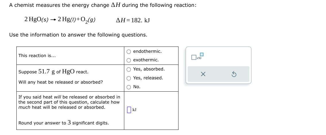 A chemist measures the energy change AH during the following reaction:
2 HgO(s) → 2 Hg(1) + O₂(g)
Use the information to answer the following questions.
This reaction is...
Suppose 51.7 g of HgO react.
Will any heat be released or absorbed?
ΔΗ= 182. kJ
If you said heat will be released or absorbed in
the second part of this question, calculate how
much heat will be released or absorbed.
Round your answer to 3 significant digits.
O endothermic.
O exothermic.
O Yes, absorbed.
Yes, released.
O No.
0
x10
X