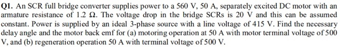 Q1. An SCR full bridge converter supplies power to a 560 V, 50 A, separately excited DC motor with an
armature resistance of 1.2 Q. The voltage drop in the bridge SCRS is 20 V and this can be assumed
constant. Power is supplied by an ideal 3-phase source with a line voltage of 415 V. Find the necessary
delay angle and the motor back emf for (a) motoring operation at 50 A with motor terminal voltage of 500
V, and (b) regeneration operation 50 A with terminal voltage of 500 V.
