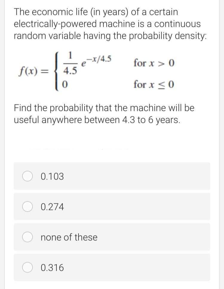 The economic life (in years) of a certain
electrically-powered machine is a continuous
random variable having the probability density:
-x/4.5
4.5
for x > 0
f(x) =
for x <0
Find the probability that the machine will be
useful anywhere between 4.3 to 6 years.
0.103
0.274
none of these
0.316
