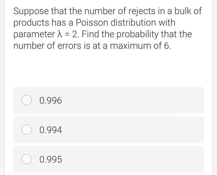 Suppose that the number of rejects in a bulk of
products has a Poisson distribution with
parameter A = 2. Find the probability that the
number of errors is at a maximum of 6.
%3D
O 0.996
0.994
O 0.995
