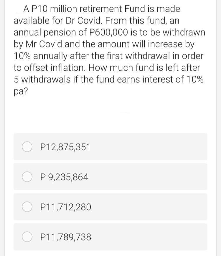 AP10 million retirement Fund is made
available for Dr Covid. From this fund, an
annual pension of P600,000 is to be withdrawn
by Mr Covid and the amount will increase by
10% annually after the first withdrawal in order
to offset inflation. How much fund is left after
5 withdrawals if the fund earns interest of 10%
pa?
O P12,875,351
O P 9,235,864
O P11,712,280
O P11,789,738
