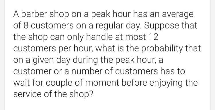 A barber shop on a peak hour has an average
of 8 customers on a regular day. Suppose that
the shop can only handle at most 12
customers per hour, what is the probability that
on a given day during the peak hour, a
customer or a number of customers has to
wait for couple of moment before enjoying the
service of the shop?
