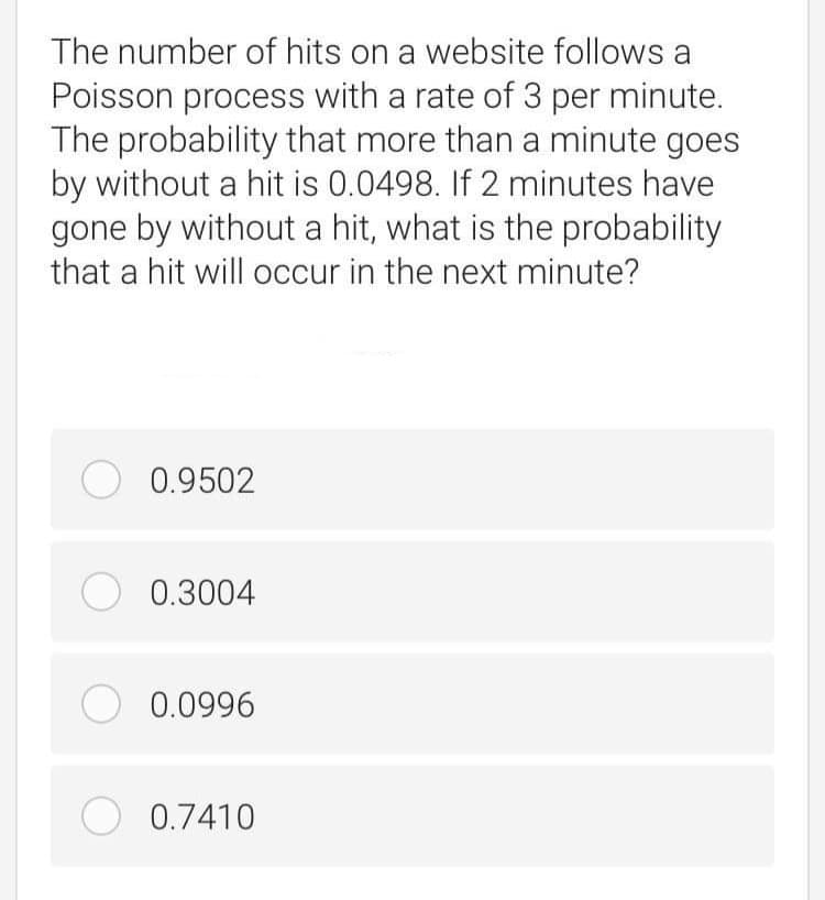 The number of hits on a website follows a
Poisson process with a rate of 3 per minute.
The probability that more than a minute goes
by without a hit is 0.0498. If 2 minutes have
gone by without a hit, what is the probability
that a hit will occur in the next minute?
O 0.9502
O 0.3004
O 0.0996
O 0.7410
