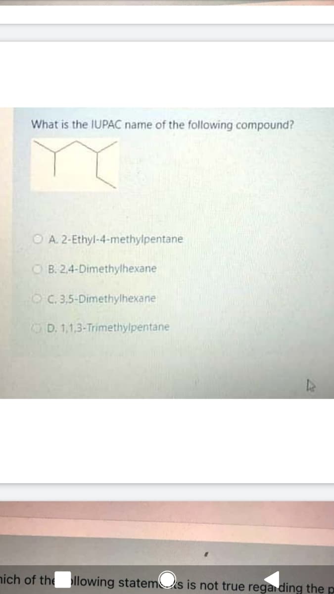 What is the IUPAC name of the following compound?
O A. 2-Ethyl-4-methylpentane
O B. 2,4-Dimethylhexane
O C. 3,5-Dimethylhexane
OD. 1,1,3-Trimethylpentane
nich of the llowing statemUs is not true rega ding the p
