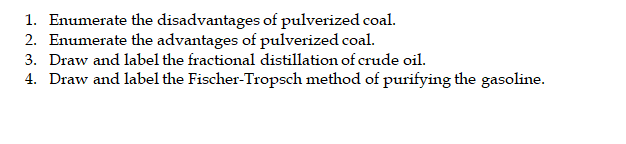 1. Enumerate the disadvantages of pulverized coal.
2. Enumerate the advantages of pulverized coal.
3. Draw and label the fractional distillation of crude oil.
4. Draw and label the Fischer-Tropsch method of purifying the gasoline.
